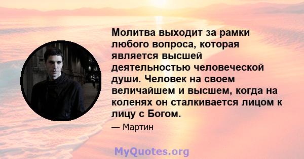 Молитва выходит за рамки любого вопроса, которая является высшей деятельностью человеческой души. Человек на своем величайшем и высшем, когда на коленях он сталкивается лицом к лицу с Богом.