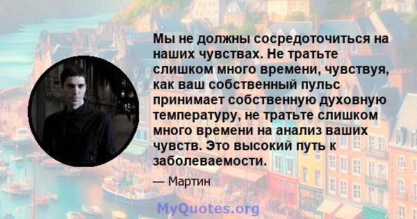 Мы не должны сосредоточиться на наших чувствах. Не тратьте слишком много времени, чувствуя, как ваш собственный пульс принимает собственную духовную температуру, не тратьте слишком много времени на анализ ваших чувств.