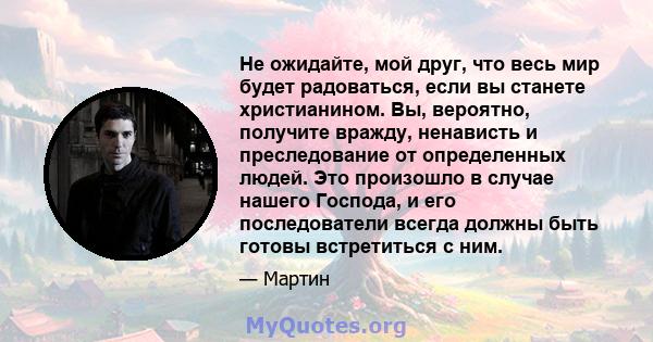 Не ожидайте, мой друг, что весь мир будет радоваться, если вы станете христианином. Вы, вероятно, получите вражду, ненависть и преследование от определенных людей. Это произошло в случае нашего Господа, и его