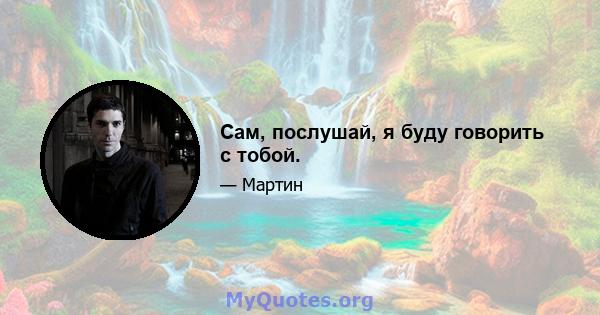 Сам, послушай, я буду говорить с тобой.