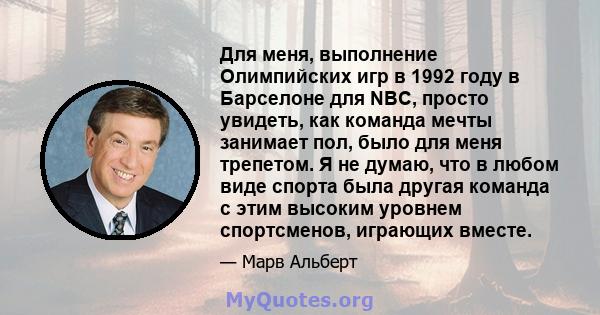 Для меня, выполнение Олимпийских игр в 1992 году в Барселоне для NBC, просто увидеть, как команда мечты занимает пол, было для меня трепетом. Я не думаю, что в любом виде спорта была другая команда с этим высоким