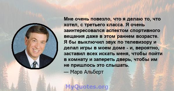 Мне очень повезло, что я делаю то, что хотел, с третьего класса. Я очень заинтересовался аспектом спортивного вещания даже в этом раннем возрасте. Я бы выключил звук по телевизору и делал игры в моем доме - и, вероятно, 