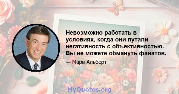 Невозможно работать в условиях, когда они путали негативность с объективностью. Вы не можете обмануть фанатов.