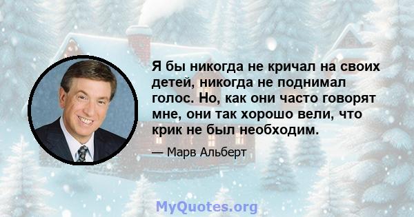 Я бы никогда не кричал на своих детей, никогда не поднимал голос. Но, как они часто говорят мне, они так хорошо вели, что крик не был необходим.