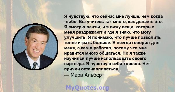 Я чувствую, что сейчас мне лучше, чем когда -либо. Вы учитесь так много, как делаете это. Я смотрю ленты, и я вижу вещи, которые меня раздражают и где я знаю, что могу улучшить. Я понимаю, что лучше позволить толпе