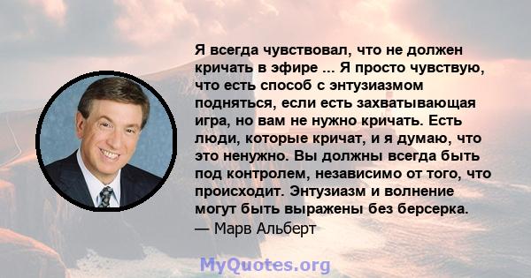 Я всегда чувствовал, что не должен кричать в эфире ... Я просто чувствую, что есть способ с энтузиазмом подняться, если есть захватывающая игра, но вам не нужно кричать. Есть люди, которые кричат, и я думаю, что это