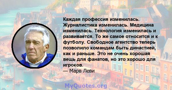 Каждая профессия изменилась. Журналистика изменилась. Медицина изменилась. Технология изменилась и развивается. То же самое относится и к футболу. Свободное агентство теперь позволило командам быть династией, как и