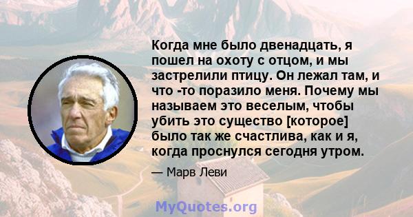 Когда мне было двенадцать, я пошел на охоту с отцом, и мы застрелили птицу. Он лежал там, и что -то поразило меня. Почему мы называем это веселым, чтобы убить это существо [которое] было так же счастлива, как и я, когда 