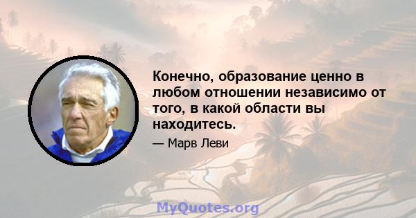 Конечно, образование ценно в любом отношении независимо от того, в какой области вы находитесь.