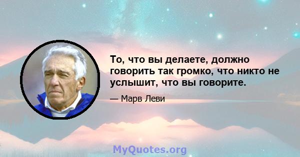 То, что вы делаете, должно говорить так громко, что никто не услышит, что вы говорите.