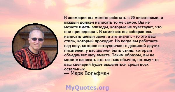 В анимации вы можете работать с 20 писателями, и каждый должен написать то же самое. Вы не можете иметь эпизоды, которые не чувствуют, что они принадлежат. В комиксах вы собираетесь написать целый забег, а это значит,