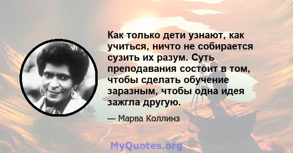 Как только дети узнают, как учиться, ничто не собирается сузить их разум. Суть преподавания состоит в том, чтобы сделать обучение заразным, чтобы одна идея зажгла другую.