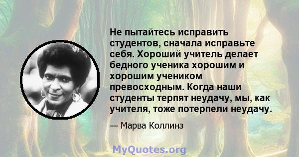 Не пытайтесь исправить студентов, сначала исправьте себя. Хороший учитель делает бедного ученика хорошим и хорошим учеником превосходным. Когда наши студенты терпят неудачу, мы, как учителя, тоже потерпели неудачу.