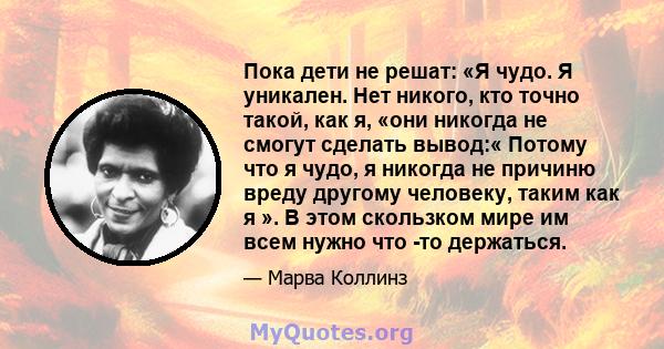 Пока дети не решат: «Я чудо. Я уникален. Нет никого, кто точно такой, как я, «они никогда не смогут сделать вывод:« Потому что я чудо, я никогда не причиню вреду другому человеку, таким как я ». В этом скользком мире им 