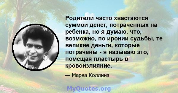 Родители часто хвастаются суммой денег, потраченных на ребенка, но я думаю, что, возможно, по иронии судьбы, те великие деньги, которые потрачены - я называю это, помещая пластырь в кровоизлияние.