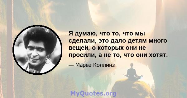 Я думаю, что то, что мы сделали, это дало детям много вещей, о которых они не просили, а не то, что они хотят.