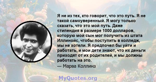 Я не из тех, кто говорит, что это путь. Я не такой самоуверенный. Я могу только сказать, что это мой путь. Даже стипендия в размере 1000 долларов, которую мой сын мог получить из штата Иллинойс, чтобы поступить в