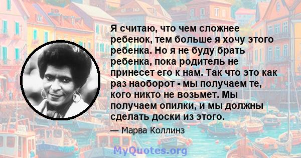 Я считаю, что чем сложнее ребенок, тем больше я хочу этого ребенка. Но я не буду брать ребенка, пока родитель не принесет его к нам. Так что это как раз наоборот - мы получаем те, кого никто не возьмет. Мы получаем