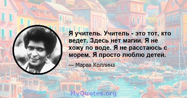 Я учитель. Учитель - это тот, кто ведет. Здесь нет магии. Я не хожу по воде. Я не расстаюсь с морем. Я просто люблю детей.