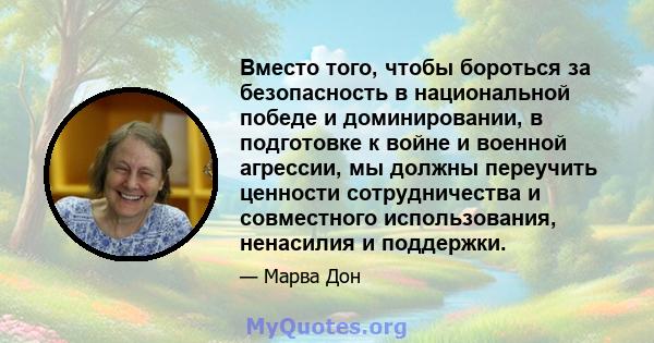 Вместо того, чтобы бороться за безопасность в национальной победе и доминировании, в подготовке к войне и военной агрессии, мы должны переучить ценности сотрудничества и совместного использования, ненасилия и поддержки.