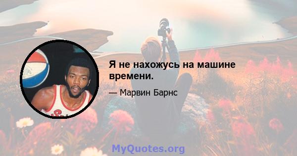 Я не нахожусь на машине времени.