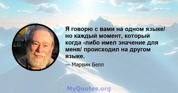 Я говорю с вами на одном языке/ но каждый момент, который когда -либо имел значение для меня/ происходил на другом языке.