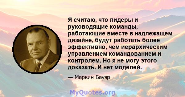 Я считаю, что лидеры и руководящие команды, работающие вместе в надлежащем дизайне, будут работать более эффективно, чем иерархическим управлением командованием и контролем. Но я не могу этого доказать. И нет моделей.