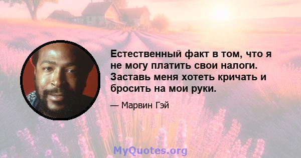 Естественный факт в том, что я не могу платить свои налоги. Заставь меня хотеть кричать и бросить на мои руки.