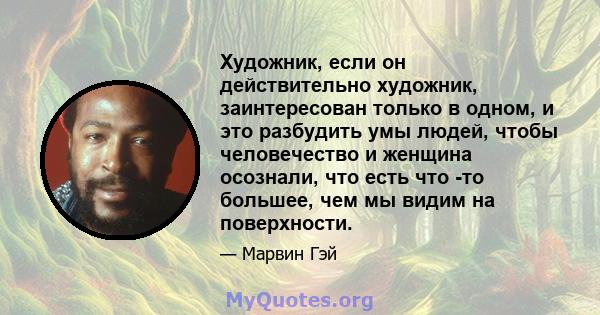 Художник, если он действительно художник, заинтересован только в одном, и это разбудить умы людей, чтобы человечество и женщина осознали, что есть что -то большее, чем мы видим на поверхности.