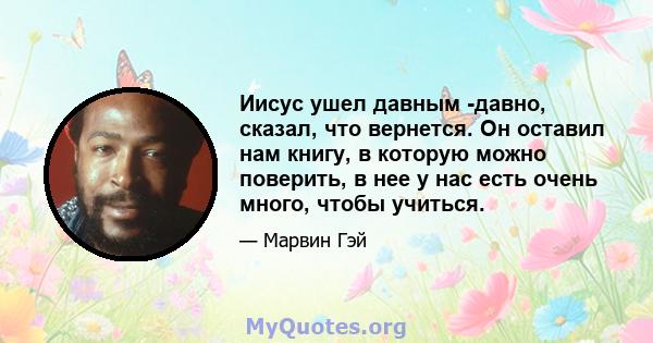 Иисус ушел давным -давно, сказал, что вернется. Он оставил нам книгу, в которую можно поверить, в нее у нас есть очень много, чтобы учиться.