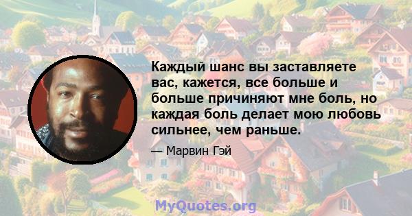 Каждый шанс вы заставляете вас, кажется, все больше и больше причиняют мне боль, но каждая боль делает мою любовь сильнее, чем раньше.