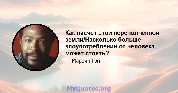 Как насчет этой переполненной земли/Насколько больше злоупотреблений от человека может стоять?