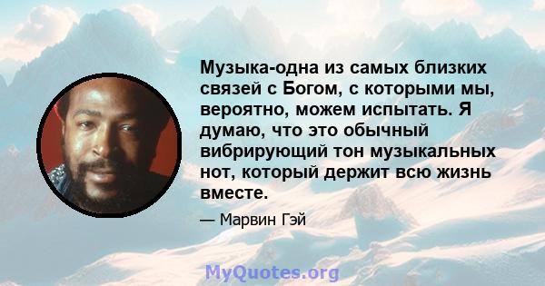 Музыка-одна из самых близких связей с Богом, с которыми мы, вероятно, можем испытать. Я думаю, что это обычный вибрирующий тон музыкальных нот, который держит всю жизнь вместе.