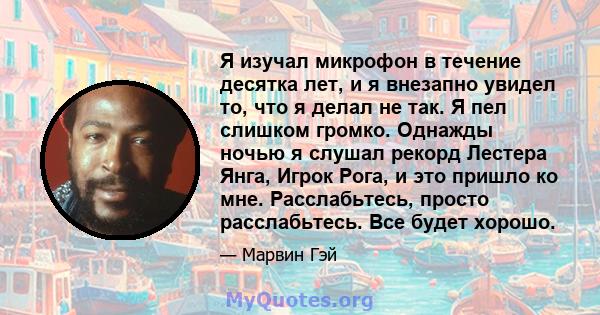 Я изучал микрофон в течение десятка лет, и я внезапно увидел то, что я делал не так. Я пел слишком громко. Однажды ночью я слушал рекорд Лестера Янга, Игрок Рога, и это пришло ко мне. Расслабьтесь, просто расслабьтесь.