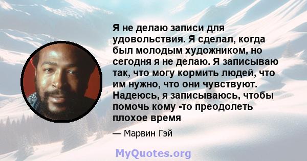 Я не делаю записи для удовольствия. Я сделал, когда был молодым художником, но сегодня я не делаю. Я записываю так, что могу кормить людей, что им нужно, что они чувствуют. Надеюсь, я записываюсь, чтобы помочь кому -то