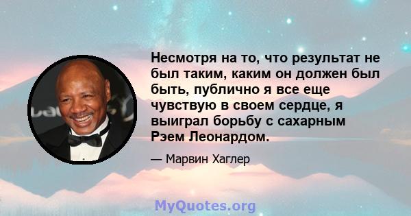 Несмотря на то, что результат не был таким, каким он должен был быть, публично я все еще чувствую в своем сердце, я выиграл борьбу с сахарным Рэем Леонардом.