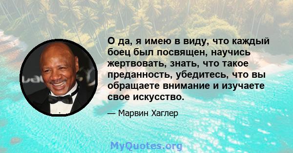 О да, я имею в виду, что каждый боец ​​был посвящен, научись жертвовать, знать, что такое преданность, убедитесь, что вы обращаете внимание и изучаете свое искусство.