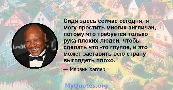 Сидя здесь сейчас сегодня, я могу простить многих англичан, потому что требуется только рука плохих людей, чтобы сделать что -то глупое, и это может заставить всю страну выглядеть плохо.