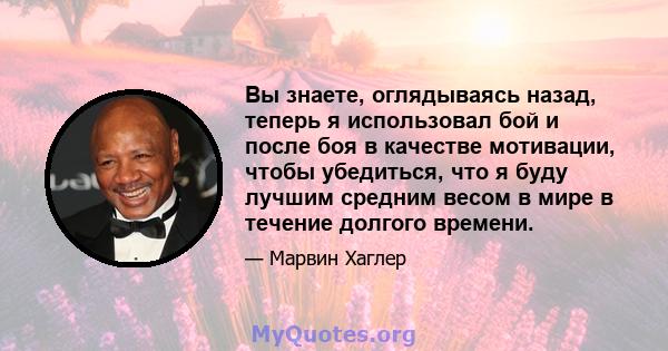 Вы знаете, оглядываясь назад, теперь я использовал бой и после боя в качестве мотивации, чтобы убедиться, что я буду лучшим средним весом в мире в течение долгого времени.