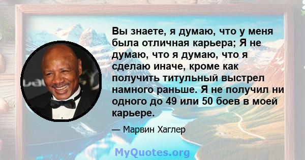 Вы знаете, я думаю, что у меня была отличная карьера; Я не думаю, что я думаю, что я сделаю иначе, кроме как получить титульный выстрел намного раньше. Я не получил ни одного до 49 или 50 боев в моей карьере.