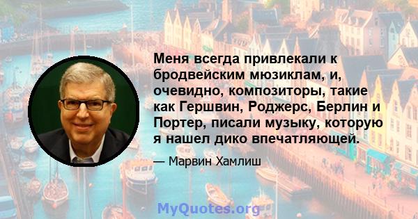 Меня всегда привлекали к бродвейским мюзиклам, и, очевидно, композиторы, такие как Гершвин, Роджерс, Берлин и Портер, писали музыку, которую я нашел дико впечатляющей.