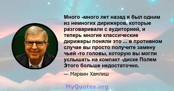 Много -много лет назад я был одним из немногих дирижеров, которые разговаривали с аудиторией, и теперь многие классические дирижеры поняли это ... в противном случае вы просто получите замену чьей -то головы, которую вы 