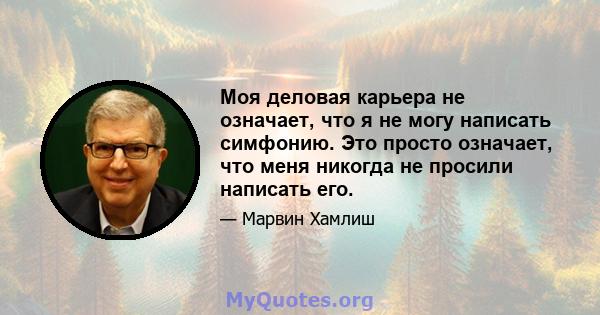 Моя деловая карьера не означает, что я не могу написать симфонию. Это просто означает, что меня никогда не просили написать его.