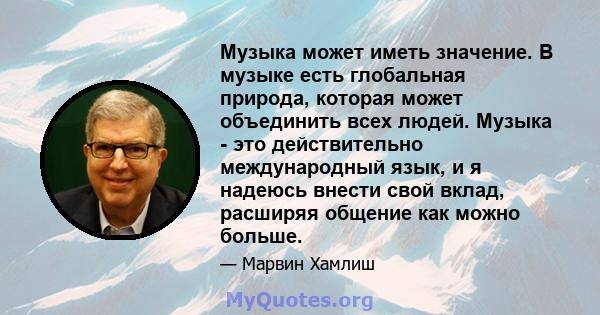 Музыка может иметь значение. В музыке есть глобальная природа, которая может объединить всех людей. Музыка - это действительно международный язык, и я надеюсь внести свой вклад, расширяя общение как можно больше.