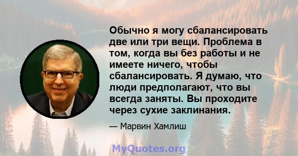 Обычно я могу сбалансировать две или три вещи. Проблема в том, когда вы без работы и не имеете ничего, чтобы сбалансировать. Я думаю, что люди предполагают, что вы всегда заняты. Вы проходите через сухие заклинания.