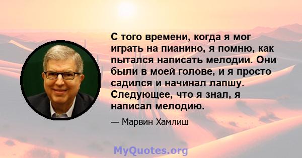 С того времени, когда я мог играть на пианино, я помню, как пытался написать мелодии. Они были в моей голове, и я просто садился и начинал лапшу. Следующее, что я знал, я написал мелодию.