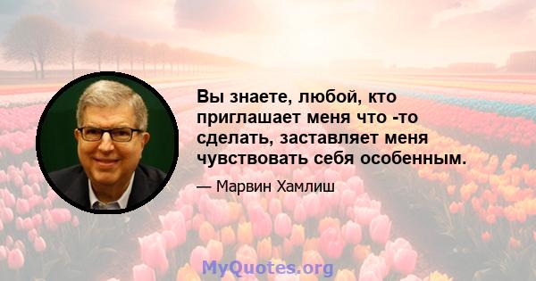 Вы знаете, любой, кто приглашает меня что -то сделать, заставляет меня чувствовать себя особенным.