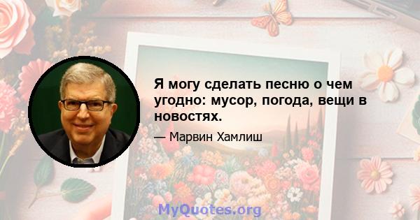 Я могу сделать песню о чем угодно: мусор, погода, вещи в новостях.