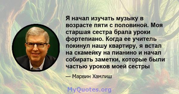 Я начал изучать музыку в возрасте пяти с половиной. Моя старшая сестра брала уроки фортепиано. Когда ее учитель покинул нашу квартиру, я встал на скамейку на пианино и начал собирать заметки, которые были частью уроков