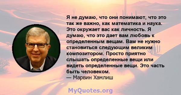 Я не думаю, что они понимают, что это так же важно, как математика и наука. Это окружает вас как личность. Я думаю, что это дает вам любовь к определенным вещам. Вам не нужно становиться следующим великим композитором.